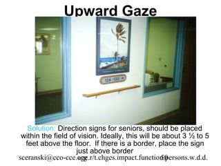 Upward Gaze




   Solution: Direction signs for seniors, should be placed
 within the field of vision. Ideally, this will be about 3 ½ to 5
  feet above the floor. If there is a border, place the sign
                    just above border
sceranski@cco-cce.orgage.r/t.chges.impact.function.persons.w.d.d.
                                                  50
 