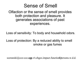 Sense of Smell
 Olfaction or the sense of smell provides
     both protection and pleasure. It
     generates associations of past
               experiences.

Loss of sensitivity: To body and household odors.

Loss of protection: By a reduced ability to smell
                    smoke or gas fumes



sceranski@cco-cce.org
                  age.r/t.chges.impact.function.persons.w.d.d.
                                              51
 
