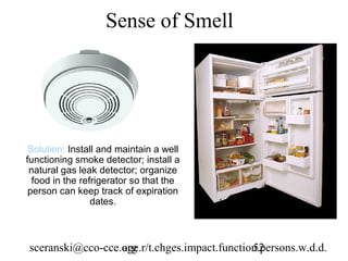 Sense of Smell




 Solution: Install and maintain a well
functioning smoke detector; install a
 natural gas leak detector; organize
  food in the refrigerator so that the
 person can keep track of expiration
                 dates.



sceranski@cco-cce.org
                  age.r/t.chges.impact.function.persons.w.d.d.
                                              52
 