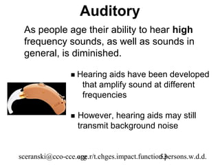 Auditory
 As people age their ability to hear high
 frequency sounds, as well as sounds in
 general, is diminished.

                  Hearing   aids have been developed
                      that amplify sound at different
                      frequencies

                    However, hearing aids may still
                     transmit background noise


sceranski@cco-cce.org
                  age.r/t.chges.impact.function.persons.w.d.d.
                                              53
 