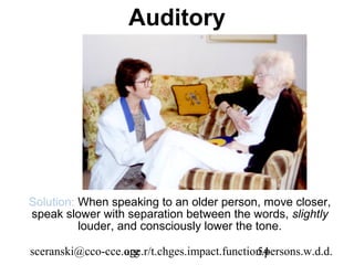 Auditory




Solution: When speaking to an older person, move closer,
speak slower with separation between the words, slightly
          louder, and consciously lower the tone.

sceranski@cco-cce.org
                  age.r/t.chges.impact.function.persons.w.d.d.
                                              54
 