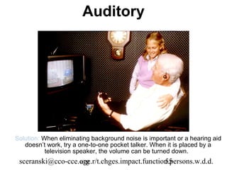 Auditory




Solution: When eliminating background noise is important or a hearing aid
   doesn’t work, try a one-to-one pocket talker. When it is placed by a
           television speaker, the volume can be turned down.
 sceranski@cco-cce.org
                   age.r/t.chges.impact.function.persons.w.d.d.
                                               55
 