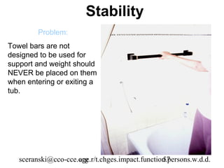 Stability
         Problem:
Towel bars are not
designed to be used for
support and weight should
NEVER be placed on them
when entering or exiting a
tub.




   sceranski@cco-cce.org
                     age.r/t.chges.impact.function.persons.w.d.d.
                                                 57
 