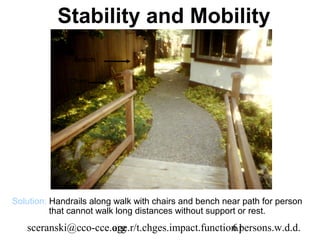 Stability and Mobility
               Bench


              Chair




Solution: Handrails along walk with chairs and bench near path for person
          that cannot walk long distances without support or rest.
   sceranski@cco-cce.org
                     age.r/t.chges.impact.function.persons.w.d.d.
                                                 61
 