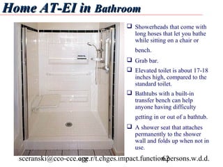 Home AT-EI in Bathroom
                                      Showerheads that come with
                                       long hoses that let you bathe
                                       while sitting on a chair or
                                        bench.
                                      Grab bar.
                                      Elevated toilet is about 17-18
                                       inches high, compared to the
                                       standard toilet.
                                      Bathtubs with a built-in
                                       transfer bench can help
                                       anyone having difficulty
                                        getting in or out of a bathtub.
                                      A shower seat that attaches
                                       permanently to the shower
                                       wall and folds up when not in
                                       use.
  sceranski@cco-cce.org
                    age.r/t.chges.impact.function.persons.w.d.d.
                                                62
 