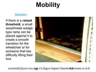 Mobility
       Solution:
If there is a raised
threshold, a small
wood/metal wedge-
type ramp can be
placed against it to
create a smooth
transition for the
wheelchair or for
someone that has
difficulty lifting their
foot

  sceranski@cco-cce.org
                    age.r/t.chges.impact.function.persons.w.d.d.
                                                65
 