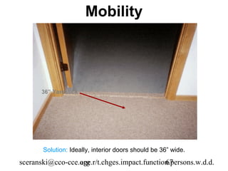 Mobility




       36” Yardstick




       Solution: Ideally, interior doors should be 36” wide.

sceranski@cco-cce.org
                  age.r/t.chges.impact.function.persons.w.d.d.
                                              67
 