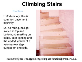 Climbing Stairs
        Problem:
Unfortunately, this is
common basement
stairway,
i.e. no railing, no light
switch at top and
bottom, no marking on
steps, poor lighting and
the added feature of a
very narrow step
surface on one side.



   sceranski@cco-cce.org
                     age.r/t.chges.impact.function.persons.w.d.d.
                                                 68
 
