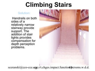 Climbing Stairs
       Solution:
   Handrails on both
  sides of a
  relatively narrow
  stairway provide
  support. The
  addition of stair
  lights provides
  compensation for
  depth perception
  problems.




sceranski@cco-cce.org
                  age.r/t.chges.impact.function.persons.w.d.d.
                                              69
 