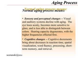 Aging Process
               Normal aging process means:
              Normal aging process means:
              • Health-related changes -- The most common
             •health limitations are arthritis, heart-- Visual
                Sensory and perceptual changes problems,
             and auditoryproblems,decline with aging. The
              respiratory systems and stroke-produced
             eye loses acuity, becomes more sensitive to
              difficulties.
             glare, and is less able to distinguish between
              • Motor capacities: strength, dexterity, and
             colors. Hearing capacity degenerates, with the
             higher frequencies effected first. capacities
              flexibility -- A decline in motor
              results from reductions in muscle mass. Older
             •adults often changes -- Cognitive decrements
                Cognitive experience difficulties in
             bring about decreases in reaction time,bending
              performing daily activities, including spatial
             visualization, word fluency, processing, chair,
              knees or back, sitting and rising from a short-
             term memory, and retrieval. faucet, and
              crouching, turning on/off a
              switching a lamp.
sceranski@cco-cce.org
                   age.r/t.chges.impact.function.persons.w.d.d.
                                                7
 