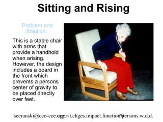 Sitting and Rising
    Problem and
     Solution:
This is a stable chair
with arms that
provide a handhold
when arising.
However, the design
includes a board in
the front which
prevents a persons
center of gravity to
be placed directly
over feet.


sceranski@cco-cce.org
                  age.r/t.chges.impact.function.persons.w.d.d.
                                              70
 