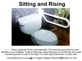 Sitting and Rising




   Solution: Place a grab bar by the commode/toilet. The fold-down type allow for more
flexibility in use of space. If wall on right side, place fold-down on the left side and a wall
     mounted grab bar on wall on the right; if no wall, place fold-downs’ on each side.
      sceranski@cco-cce.org
                        age.r/t.chges.impact.function.persons.w.d.d.
                                                    74
 