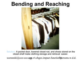 Bending and Reaching




Solution: A pocket door, lowered closet rod, and shoes stored on the
       closet shelf make clothing storage and retrieval easier.
sceranski@cco-cce.org
                  age.r/t.chges.impact.function.persons.w.d.d.
                                              76
 