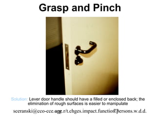 Grasp and Pinch




Solution: Lever door handle should have a filled or enclosed back; the
         elimination of rough surfaces is easier to manipulate
 sceranski@cco-cce.org
                   age.r/t.chges.impact.function.persons.w.d.d.
                                               77
 