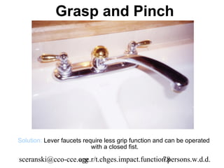 Grasp and Pinch




Solution: Lever faucets require less grip function and can be operated
                           with a closed fist.

sceranski@cco-cce.org
                  age.r/t.chges.impact.function.persons.w.d.d.
                                              78
 