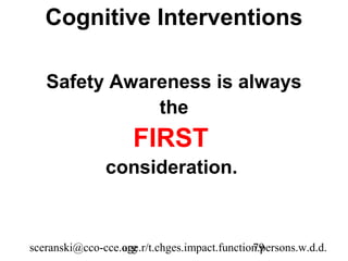 Cognitive Interventions

   Safety Awareness is always
              the
                     FIRST
               consideration.



sceranski@cco-cce.org
                  age.r/t.chges.impact.function.persons.w.d.d.
                                              79
 