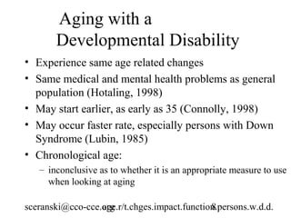Aging with a
       Developmental Disability
• Experience same age related changes
• Same medical and mental health problems as general
  population (Hotaling, 1998)
• May start earlier, as early as 35 (Connolly, 1998)
• May occur faster rate, especially persons with Down
  Syndrome (Lubin, 1985)
• Chronological age:
   – inconclusive as to whether it is an appropriate measure to use
     when looking at aging

sceranski@cco-cce.org
                  age.r/t.chges.impact.function.persons.w.d.d.
                                              8
 
