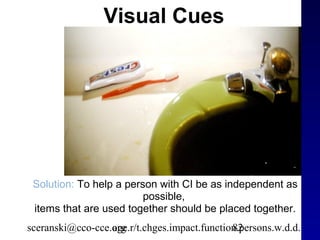 Visual Cues




 Solution: To help a person with CI be as independent as
                         possible,
 items that are used together should be placed together.
sceranski@cco-cce.org
                  age.r/t.chges.impact.function.persons.w.d.d.
                                              82
 