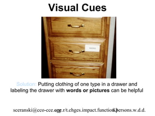 Visual Cues




   Solution: Putting clothing of one type in a drawer and
labeling the drawer with words or pictures can be helpful


 sceranski@cco-cce.org
                   age.r/t.chges.impact.function.persons.w.d.d.
                                               83
 