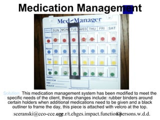 Medication Management




Solution: This medication management system has been modified to meet the
 specific needs of the client, these changes include: rubber binders around
  certain holders when additional medications need to be given and a black
    outliner to frame the day, this piece is attached with velcro at the top.
     sceranski@cco-cce.org
                       age.r/t.chges.impact.function.persons.w.d.d.
                                                   88
 