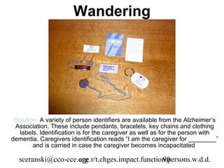 Wandering




 Solution: A variety of person identifiers are available from the Alzheimer’s
 Association. These include pendants, bracelets, key chains and clothing
   labels. Identification is for the caregiver as well as for the person with
dementia. Caregivers identification reads “I am the caregiver for ________”
        and is carried in case the caregiver becomes incapacitated.

  sceranski@cco-cce.org
                    age.r/t.chges.impact.function.persons.w.d.d.
                                                90
 