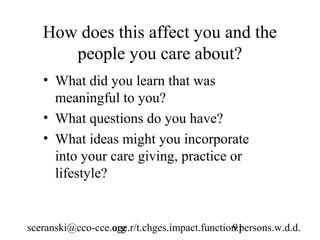 How does this affect you and the
      people you care about?
   • What did you learn that was
     meaningful to you?
   • What questions do you have?
   • What ideas might you incorporate
     into your care giving, practice or
     lifestyle?


sceranski@cco-cce.org
                  age.r/t.chges.impact.function.persons.w.d.d.
                                              91
 