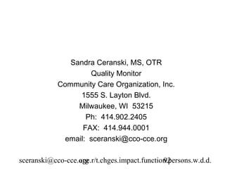 Sandra Ceranski, MS, OTR
                     Quality Monitor
            Community Care Organization, Inc.
                  1555 S. Layton Blvd.
                 Milwaukee, WI 53215
                    Ph: 414.902.2405
                   FAX: 414.944.0001
              email: sceranski@cco-cce.org

sceranski@cco-cce.org
                  age.r/t.chges.impact.function.persons.w.d.d.
                                              92
 