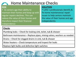 Home Maintenance Checks RISK   As seniors age their ability to maintain their homes and keep up with regular repairs declines. This can reduce the value of their homes and therefore impact their financial independence SOLUTION LAHL’s professionals identify & fix home maintenance/ repair issues to help seniors maintain the value of their homes and age independently Checks Plumbing leaks – Check for leaking sink, toilet, tub & shower Bathroom maintenance – Replace pipes, mixing valves, washers as needed  Drains – Check for clogged drains in sink, tub & shower  Water heaters – Check temperature and inspect for leaks Replace light bulbs and defective light switches 