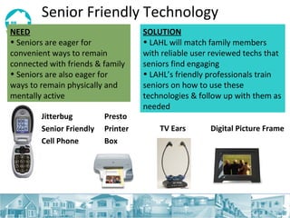 Senior Friendly Technology NEED   Seniors are eager for convenient ways to remain connected with friends & family Seniors are also eager for ways to remain physically and mentally active SOLUTION LAHL will match family members with reliable user reviewed techs that seniors find engaging  LAHL’s friendly professionals train seniors on how to use these technologies & follow up with them as needed Jitterbug  Senior Friendly  Cell Phone Presto  Printer  Box TV Ears Digital Picture Frame 