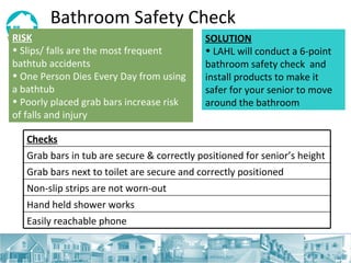Bathroom Safety Check RISK   Slips/ falls are the most frequent bathtub accidents One Person Dies Every Day from using a bathtub  Poorly placed grab bars increase risk of falls and injury  SOLUTION LAHL will conduct a 6-point bathroom safety check  and install products to make it safer for your senior to move around the bathroom Checks Grab bars in tub are secure & correctly positioned for senior’s height Grab bars next to toilet are secure and correctly positioned Non-slip strips are not worn-out  Hand held shower works Easily reachable phone  
