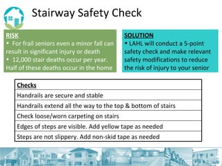 Stairway Safety Check RISK   For frail seniors even a minor fall can result in significant injury or death 12,000 stair deaths occur per year. Half of these deaths occur in the home SOLUTION LAHL will conduct a 5-point safety check and make relevant safety modifications to reduce the risk of injury to your senior Checks Handrails are secure and stable Handrails extend all the way to the top & bottom of stairs Check loose/worn carpeting on stairs  Edges of steps are visible. Add yellow tape as needed Steps are not slippery. Add non-skid tape as needed 