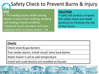 Safety Check to Prevent Burns & Injury RISK   The leading causes death among seniors is injury from cooking, smoking and heating-related accidents Reduced touch sensation and slow response time increases seniors’ risk SOLUTION LAHL will conduct a 4-point fire safety check and install products to minimize the risk of fire/ burns Checks Check stove & gas burners Test smoke alarms. Install visual/ extra loud alarms Water heater is set to safe temperature Install anti-scald devices are installed on faucets 