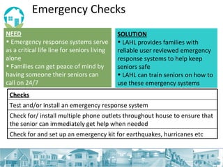 Emergency Checks NEED Emergency response systems serve as a critical life line for seniors living alone  Families can get peace of mind by having someone their seniors can call on 24/7 SOLUTION LAHL provides families with reliable user reviewed emergency response systems to help keep seniors safe LAHL can train seniors on how to use these emergency systems Checks Test and/or install an emergency response system Check for/ install multiple phone outlets throughout house to ensure that the senior can immediately get help when needed Check for and set up an emergency kit for earthquakes, hurricanes etc 