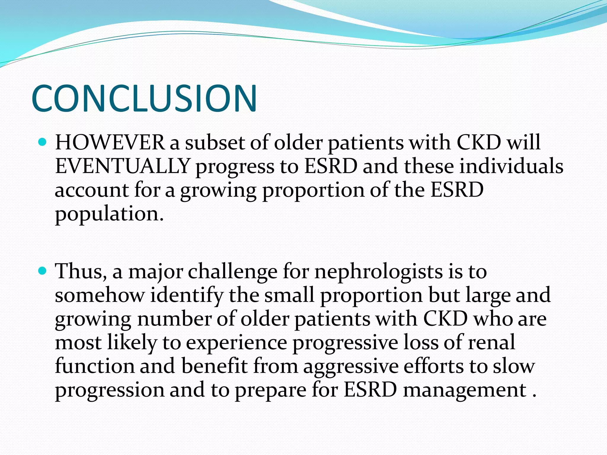 CONCLUSION
HOWEVER a subset of older patients with CKD will
EVENTUALLY progress to ESRD and these individuals
account for a growing proportion of the ESRD
population.
Thus, a major challenge for nephrologists is to
somehow identify the small proportion but large and
growing number of older patients with CKD who are
most likely to experience progressive loss of renal
function and benefit from aggressive efforts to slow
progression and to prepare for ESRD management .