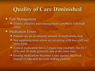Quality of Care Diminished Pain Management Timely, effective pain management a problem with high ratios Medication Errors Patients are on an obscene amount of medications now Not surprising more errors are occurring with less staff and more meds Typical medication list is 2 pages long (multiply this by 5 or 6) and all meds generally due at the same time.  Passing medications becomes a race against the clock instead of educated decision making process.  