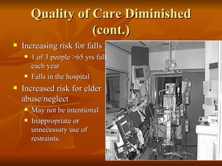 Quality of Care Diminished (cont.) Increasing risk for falls 1 of 3 people >65 yrs fall each year Falls in the hospital Increased risk for elder abuse/neglect May not be intentional Inappropriate or unnecessary use of restraints.  