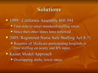 Solutions 1999:  California Assembly Bill 394 First state to enact mandated staffing ratios Since then other states have followed 2005: Registered Nurse Safe Staffing Act S.71 Requires all Medicare-participating hospitals to base staffing on acuity and RN input.  Kaiser Model/Approach Overlapping shifts, lower ratios.  