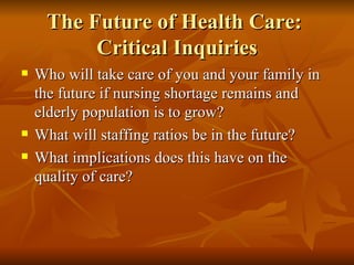 The Future of Health Care:  Critical Inquiries Who will take care of you and your family in the future if nursing shortage remains and elderly population is to grow?  What will staffing ratios be in the future? What implications does this have on the quality of care?  