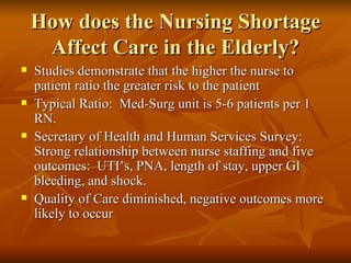 How does the Nursing Shortage Affect Care in the Elderly? Studies demonstrate that the higher the nurse to patient ratio the greater risk to the patient Typical Ratio:  Med-Surg unit is 5-6 patients per 1 RN.  Secretary of Health and Human Services Survey:  Strong relationship between nurse staffing and five outcomes:  UTI’s, PNA, length of stay, upper GI bleeding, and shock.  Quality of Care diminished, negative outcomes more likely to occur  