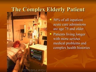 The Complex Elderly Patient 50% of all inpatient acute care admissions are age 75 and older Patients living longer with more serious medical problems and complex health histories 