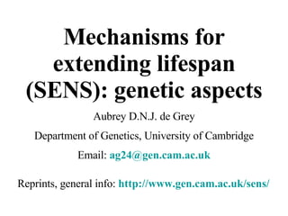 Mechanisms for extending lifespan (SENS): genetic aspects Aubrey D.N.J. de Grey Department of Genetics, University of Cambridge Email:  [email_address] uk Reprints, general info:  http://www.gen.cam.ac.uk/sens/ 