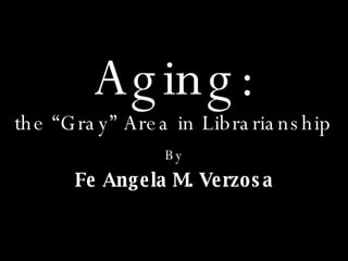 the “Gray” Area in Librarianship By Fe Angela M. Verzosa Aging: 