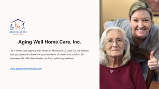 Aging Well Home Care, Inc.
As a home care agency with offices in Murrieta & La Jolla CA, we believe
that you deserve to have the optimum level of health and comfort. So
whenever life difficulties hinder you from achieving wellness
www.agingwellhomecare.com
 