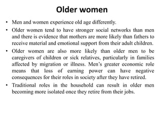 Older women
• Men and women experience old age differently.
• Older women tend to have stronger social networks than men
and there is evidence that mothers are more likely than fathers to
receive material and emotional support from their adult children.
• Older women are also more likely than older men to be
caregivers of children or sick relatives, particularly in families
affected by migration or illness. Men’s greater economic role
means that loss of earning power can have negative
consequences for their roles in society after they have retired.
• Traditional roles in the household can result in older men
becoming more isolated once they retire from their jobs.
 