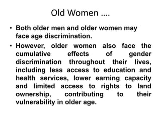 Old Women ….
• Both older men and older women may
face age discrimination.
• However, older women also face the
cumulative effects of gender
discrimination throughout their lives,
including less access to education and
health services, lower earning capacity
and limited access to rights to land
ownership, contributing to their
vulnerability in older age.
 