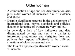 Older woman
• A combination of age and sex discrimination also
puts older women at increased risk of violence
and abuse.
• Despite significant progress in the development of
international legal norms, standards and policies,
data on elder abuse of women are very limited.
• In general, a lack of key indicators and data
disaggregated by age and sex is a barrier to
improving programmes and designing laws and
policies that respond effectively to the different
situations of older women and men
• The loss of a spouse can also make women more
vulnerable.
 