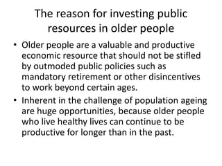 The reason for investing public
resources in older people
• Older people are a valuable and productive
economic resource that should not be stifled
by outmoded public policies such as
mandatory retirement or other disincentives
to work beyond certain ages.
• Inherent in the challenge of population ageing
are huge opportunities, because older people
who live healthy lives can continue to be
productive for longer than in the past.
 