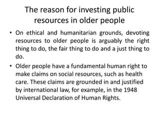 The reason for investing public
resources in older people
• On ethical and humanitarian grounds, devoting
resources to older people is arguably the right
thing to do, the fair thing to do and a just thing to
do.
• Older people have a fundamental human right to
make claims on social resources, such as health
care. These claims are grounded in and justified
by international law, for example, in the 1948
Universal Declaration of Human Rights.
 