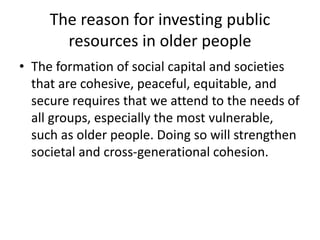 The reason for investing public
resources in older people
• The formation of social capital and societies
that are cohesive, peaceful, equitable, and
secure requires that we attend to the needs of
all groups, especially the most vulnerable,
such as older people. Doing so will strengthen
societal and cross-generational cohesion.
 