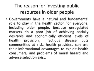 The reason for investing public
resources in older people
• Governments have a natural and fundamental
role to play in the health sector, for everyone,
including older people, because unregulated
markets do a poor job of achieving socially
desirable and economically efficient levels of
health provision. Infectious disease puts
communities at risk, health providers can use
their informational advantages to exploit health
consumers, and problems of moral hazard and
adverse selection exist.
 